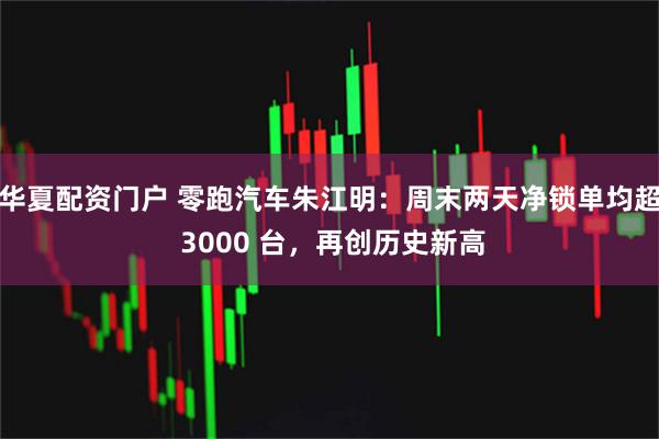 华夏配资门户 零跑汽车朱江明：周末两天净锁单均超 3000 台，再创历史新高