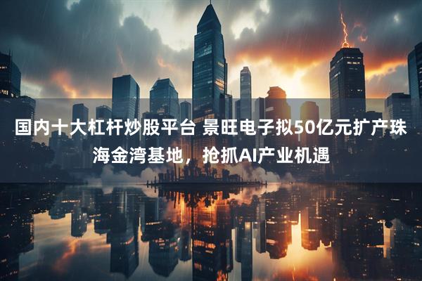 国内十大杠杆炒股平台 景旺电子拟50亿元扩产珠海金湾基地，抢抓AI产业机遇