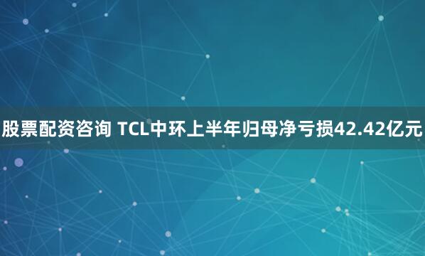 股票配资咨询 TCL中环上半年归母净亏损42.42亿元