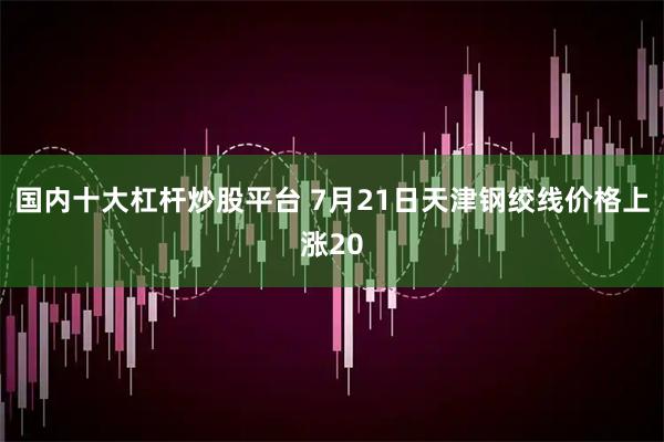 国内十大杠杆炒股平台 7月21日天津钢绞线价格上涨20