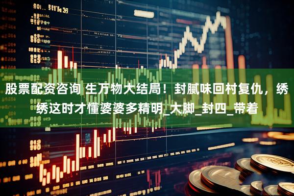 股票配资咨询 生万物大结局！封腻味回村复仇，绣绣这时才懂婆婆多精明_大脚_封四_带着