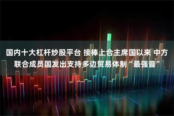 国内十大杠杆炒股平台 接棒上合主席国以来 中方联合成员国发出支持多边贸易体制“最强音”