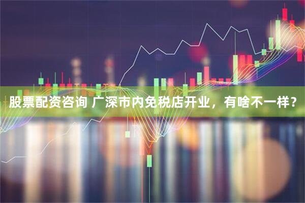 股票配资咨询 广深市内免税店开业，有啥不一样？