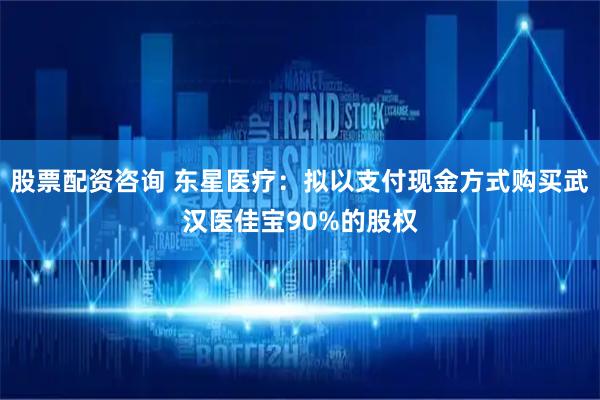 股票配资咨询 东星医疗：拟以支付现金方式购买武汉医佳宝90%的股权