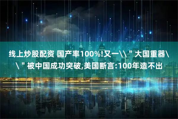 线上炒股配资 国产率100%!又一\"大国重器\"被中国成功突破,美国断言:100年造不出