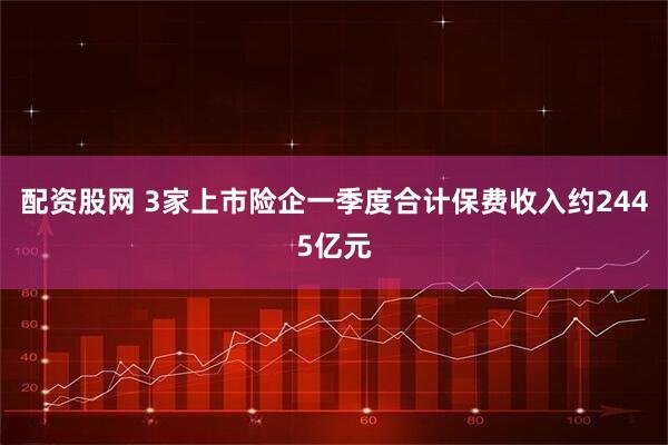 配资股网 3家上市险企一季度合计保费收入约2445亿元