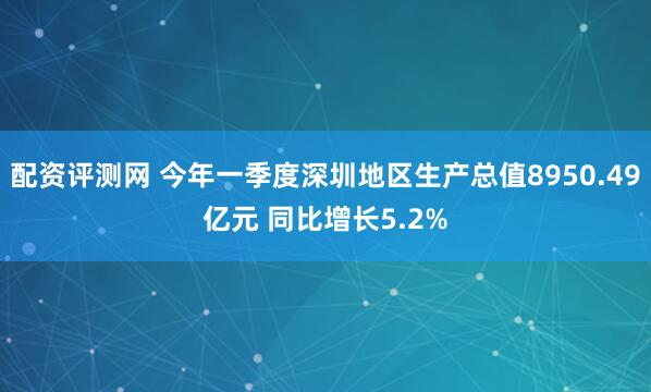 配资评测网 今年一季度深圳地区生产总值8950.49亿元 同比增长5.2%