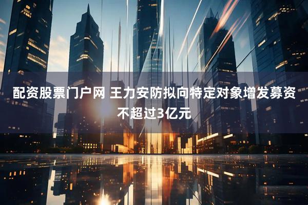 配资股票门户网 王力安防拟向特定对象增发募资不超过3亿元