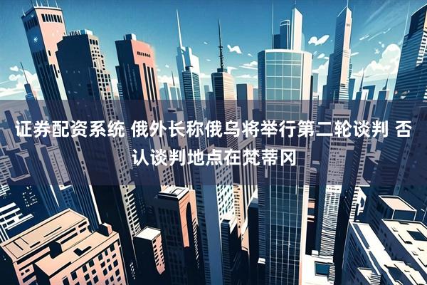 证券配资系统 俄外长称俄乌将举行第二轮谈判 否认谈判地点在梵蒂冈