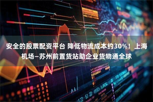 安全的股票配资平台 降低物流成本约30%！上海机场—苏州前置货站助企业货物通全球