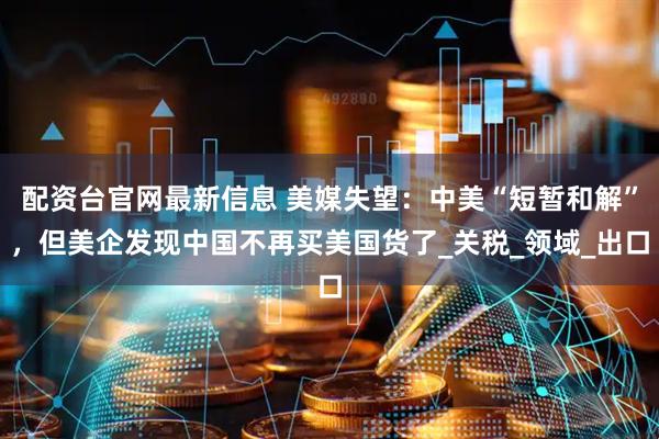 配资台官网最新信息 美媒失望：中美“短暂和解”，但美企发现中国不再买美国货了_关税_领域_出口