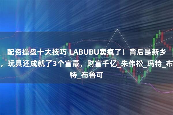 配资操盘十大技巧 LABUBU卖疯了！背后是新乡首富，玩具还成就了3个富豪，财富千亿_朱伟松_玛特_布鲁可