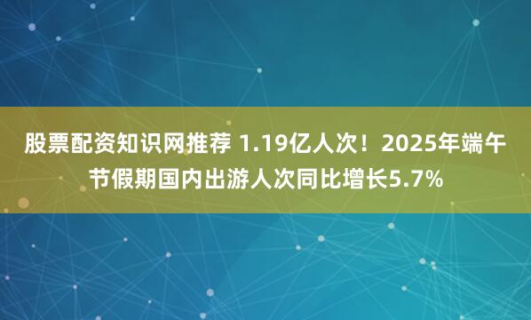 股票配资知识网推荐 1.19亿人次！2025年端午节假期国内出游人次同比增长5.7%