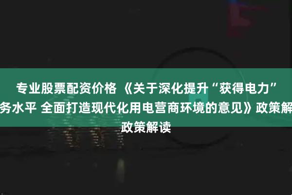 专业股票配资价格 《关于深化提升“获得电力”服务水平 全面打造现代化用电营商环境的意见》政策解读