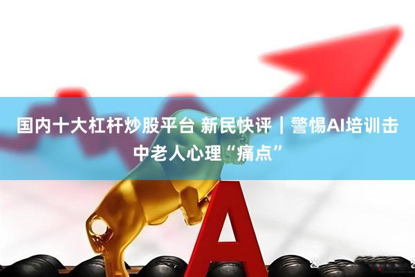 国内十大杠杆炒股平台 新民快评｜警惕AI培训击中老人心理“痛点”