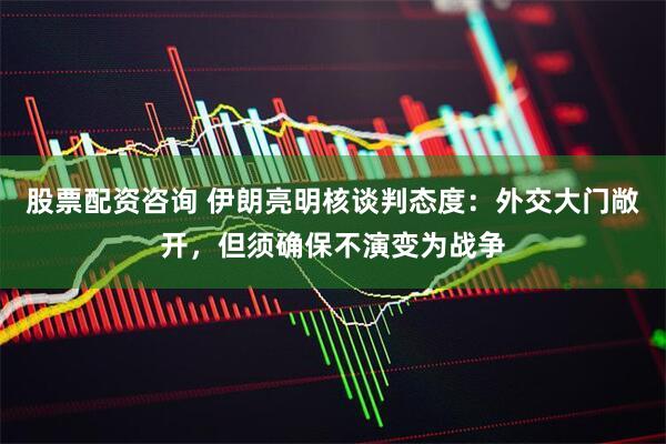 股票配资咨询 伊朗亮明核谈判态度：外交大门敞开，但须确保不演变为战争