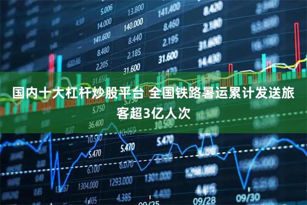 国内十大杠杆炒股平台 全国铁路暑运累计发送旅客超3亿人次