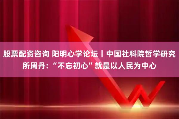 股票配资咨询 阳明心学论坛丨中国社科院哲学研究所周丹: “不忘初心”就是以人民为中心