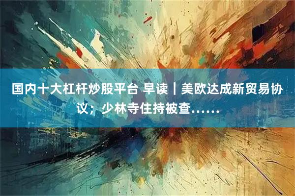 国内十大杠杆炒股平台 早读｜美欧达成新贸易协议；少林寺住持被查……