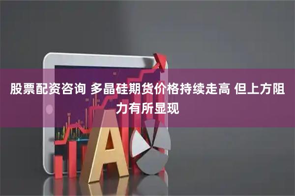 股票配资咨询 多晶硅期货价格持续走高 但上方阻力有所显现