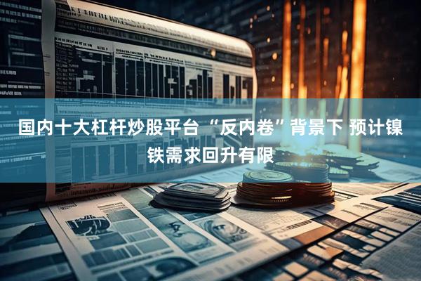国内十大杠杆炒股平台 “反内卷”背景下 预计镍铁需求回升有限