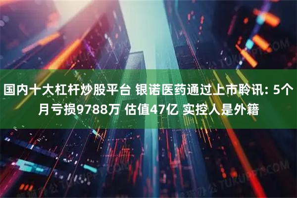 国内十大杠杆炒股平台 银诺医药通过上市聆讯: 5个月亏损9788万 估值47亿 实控人是外籍