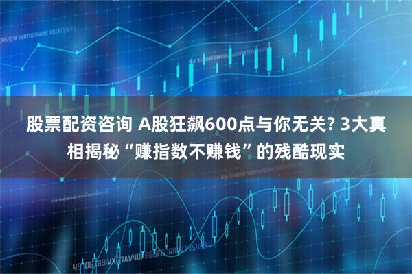股票配资咨询 A股狂飙600点与你无关? 3大真相揭秘“赚指数不赚钱”的残酷现实