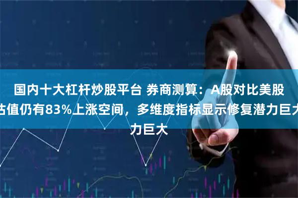 国内十大杠杆炒股平台 券商测算：A股对比美股估值仍有83%上涨空间，多维度指标显示修复潜力巨大