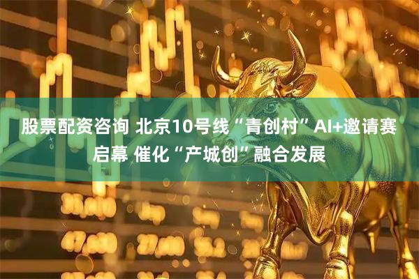股票配资咨询 北京10号线“青创村”AI+邀请赛启幕 催化“产城创”融合发展