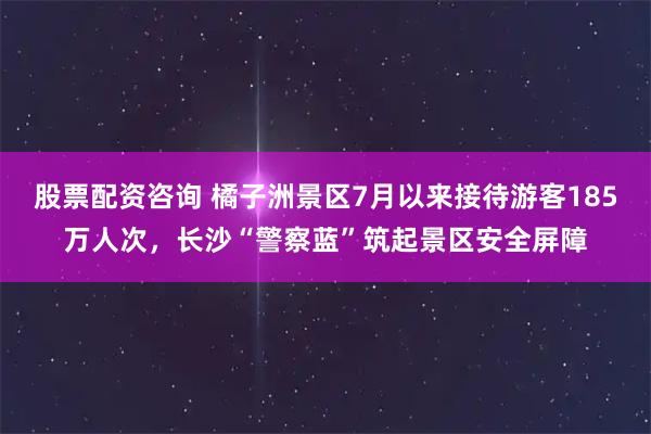 股票配资咨询 橘子洲景区7月以来接待游客185万人次,长沙“警察蓝”筑起景区安全屏障