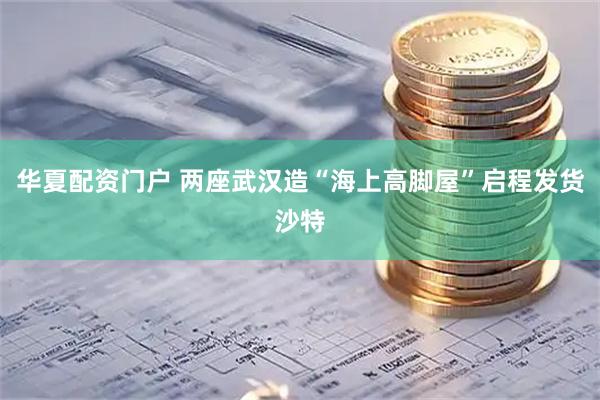 华夏配资门户 两座武汉造“海上高脚屋”启程发货沙特