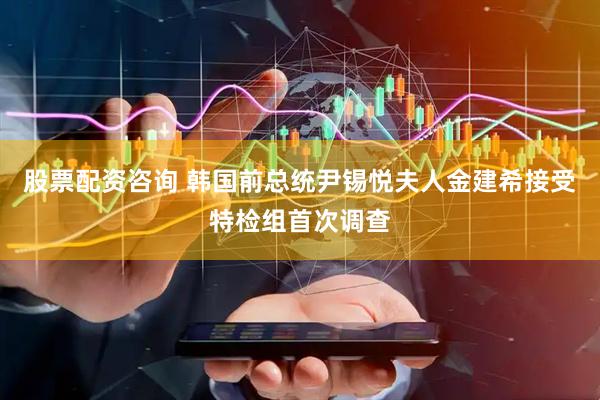 股票配资咨询 韩国前总统尹锡悦夫人金建希接受特检组首次调查