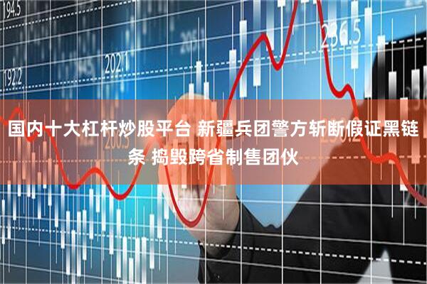 国内十大杠杆炒股平台 新疆兵团警方斩断假证黑链条 捣毁跨省制售团伙