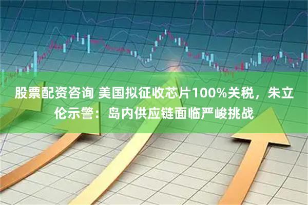 股票配资咨询 美国拟征收芯片100%关税，朱立伦示警：岛内供应链面临严峻挑战