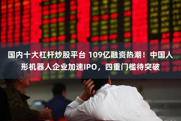 国内十大杠杆炒股平台 109亿融资热潮！中国人形机器人企业加速IPO，四重门槛待突破
