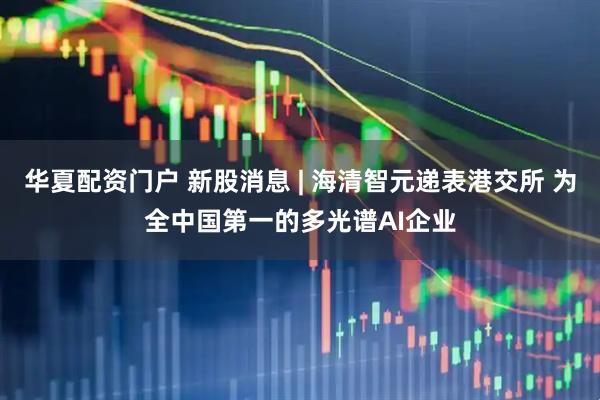 华夏配资门户 新股消息 | 海清智元递表港交所 为全中国第一的多光谱AI企业