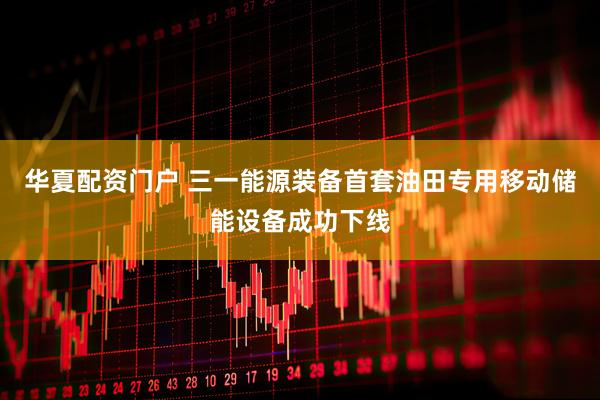 华夏配资门户 三一能源装备首套油田专用移动储能设备成功下线