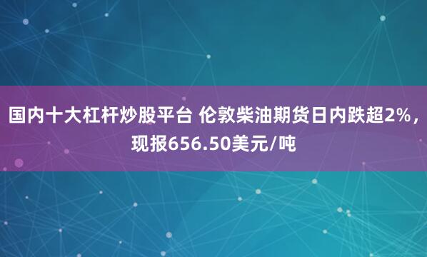 国内十大杠杆炒股平台 伦敦柴油期货日内跌超2%，现报656.50美元/吨