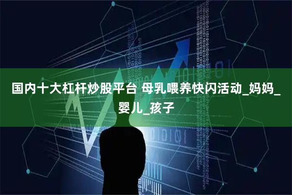 国内十大杠杆炒股平台 母乳喂养快闪活动_妈妈_婴儿_孩子