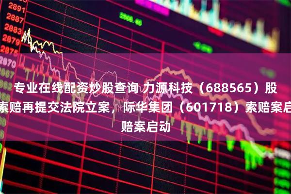 专业在线配资炒股查询 力源科技（688565）股民索赔再提交法院立案，际华集团（601718）索赔案启动