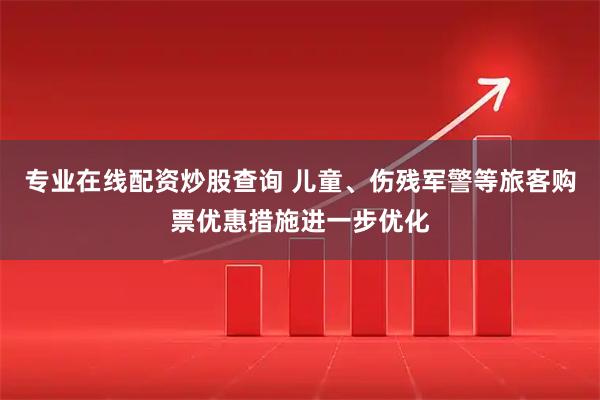 专业在线配资炒股查询 儿童、伤残军警等旅客购票优惠措施进一步优化