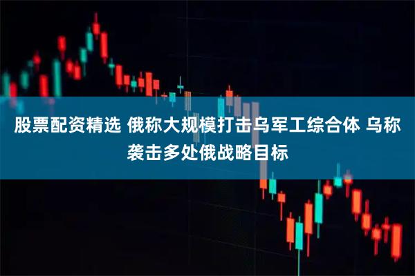 股票配资精选 俄称大规模打击乌军工综合体 乌称袭击多处俄战略目标