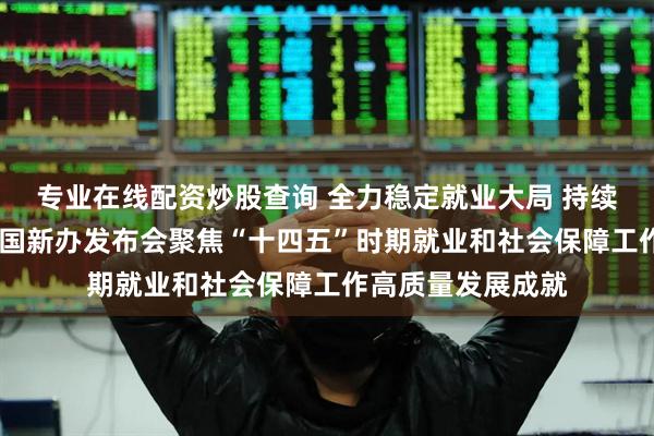 专业在线配资炒股查询 全力稳定就业大局 持续深化社保改革——国新办发布会聚焦“十四五”时期就业和社会保障工作高质量发展成就