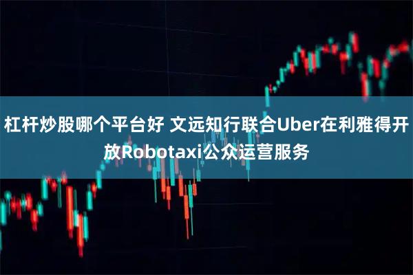 杠杆炒股哪个平台好 文远知行联合Uber在利雅得开放Robotaxi公众运营服务