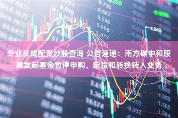 专业在线配资炒股查询 公告速递：南方碳中和股票发起基金暂停申购、定投和转换转入业务