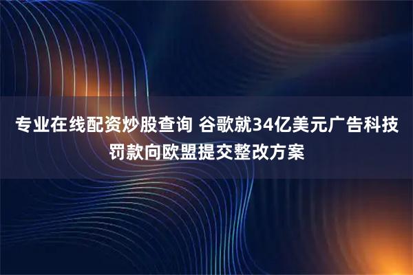 专业在线配资炒股查询 谷歌就34亿美元广告科技罚款向欧盟提交整改方案