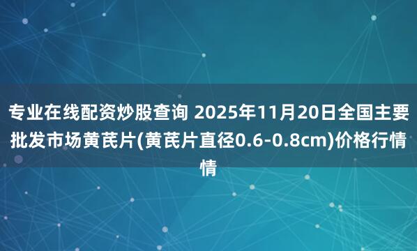 专业在线配资炒股查询 2025年11月20日全国主要批发市场黄芪片(黄芪片直径0.6-0.8cm)价格行情
