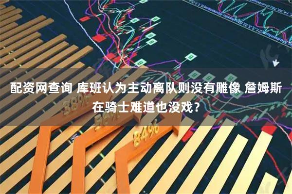 配资网查询 库班认为主动离队则没有雕像 詹姆斯在骑士难道也没戏？