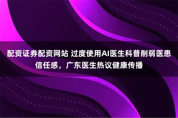 配资证券配资网站 过度使用AI医生科普削弱医患信任感，广东医生热议健康传播
