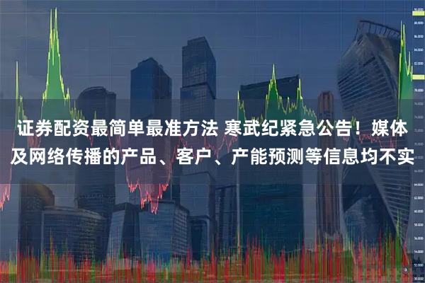 证券配资最简单最准方法 寒武纪紧急公告！媒体及网络传播的产品、客户、产能预测等信息均不实